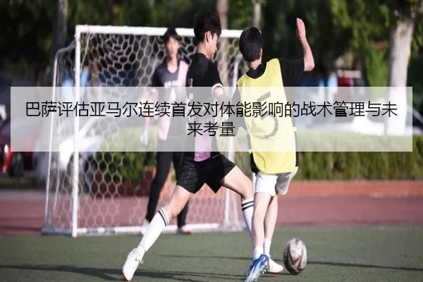 巴萨评估亚马尔连续首发对体能影响的战术管理与未来考量
