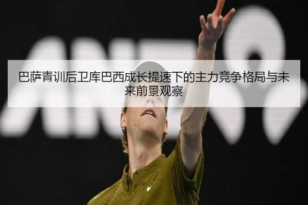 巴萨青训后卫库巴西成长提速下的主力竞争格局与未来前景观察