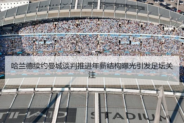 哈兰德续约曼城谈判推进年薪结构曝光引发足坛关注
