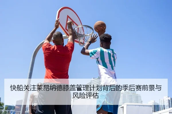 快船关注莱昂纳德膝盖管理计划背后的季后赛前景与风险评估