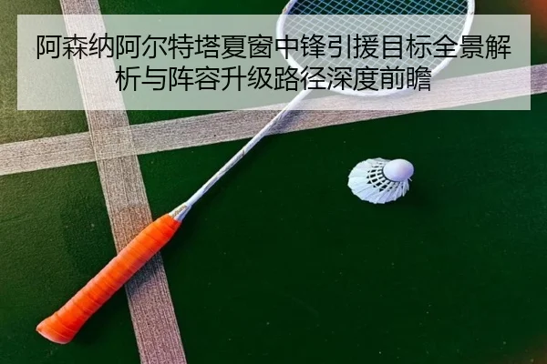 阿森纳阿尔特塔夏窗中锋引援目标全景解析与阵容升级路径深度前瞻