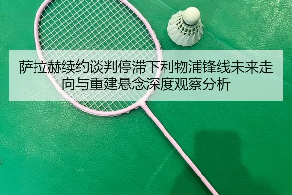 萨拉赫续约谈判停滞下利物浦锋线未来走向与重建悬念深度观察分析