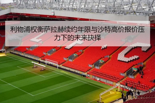 利物浦权衡萨拉赫续约年限与沙特高价报价压力下的未来抉择