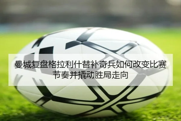曼城复盘格拉利什替补奇兵如何改变比赛节奏并撬动胜局走向