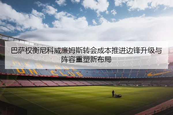 巴萨权衡尼科威廉姆斯转会成本推进边锋升级与阵容重塑新布局