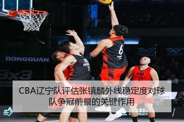 CBA辽宁队评估张镇麟外线稳定度对球队争冠前景的关键作用