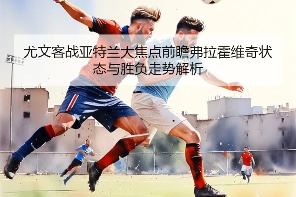 尤文客战亚特兰大焦点前瞻弗拉霍维奇状态与胜负走势解析