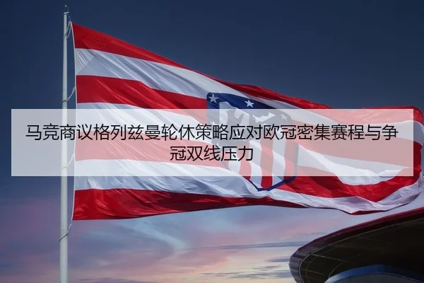 马竞商议格列兹曼轮休策略应对欧冠密集赛程与争冠双线压力
