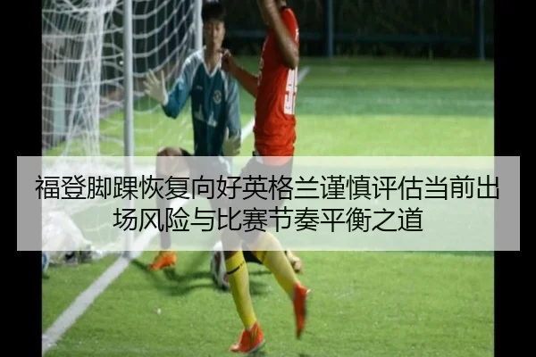 福登脚踝恢复向好英格兰谨慎评估当前出场风险与比赛节奏平衡之道